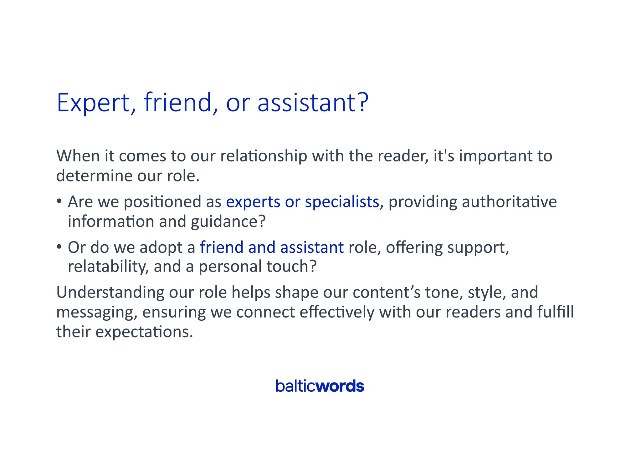 Expert, friend, or assistant?
When it comes to our rela'onship with the reader, it's important to
determine our role.
• Are we posi'oned as experts or specialists, providing authorita've
informa'on and guidance?
• Or do we adopt a friend and assistant role, oﬀering support,
relatability, and a personal touch?
Understanding our role helps shape our content’s tone, style, and
messaging, ensuring we connect eﬀec'vely with our readers and fulﬁll
their expecta'ons.
 