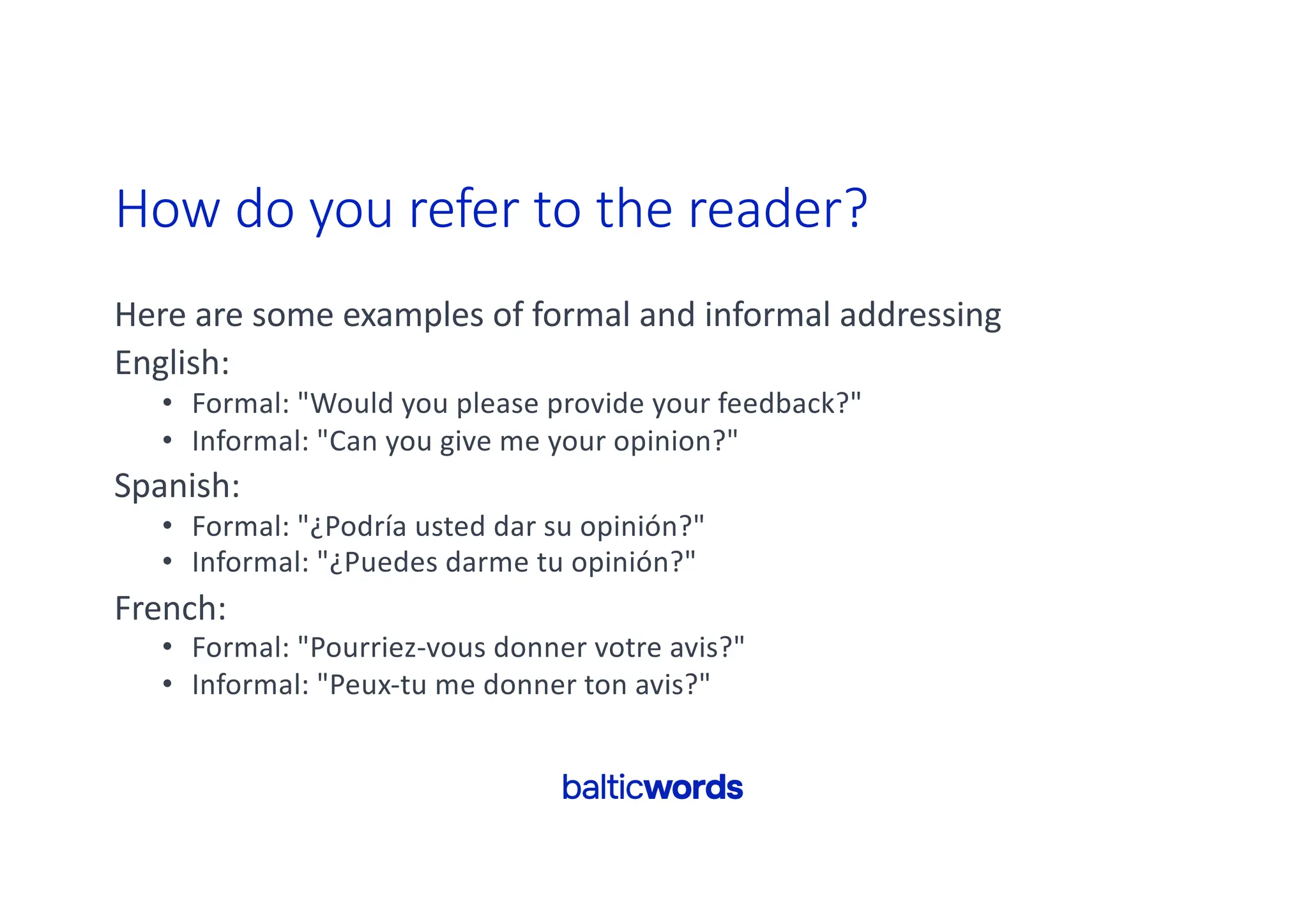 How do you refer to the reader?
Here are some examples of formal and informal addressing
English:
• Formal: "Would you please provide your feedback?"
• Informal: "Can you give me your opinion?"
Spanish:
• Formal: "¿Podría usted dar su opinión?"
• Informal: "¿Puedes darme tu opinión?"
French:
• Formal: "Pourriez-vous donner votre avis?"
• Informal: "Peux-tu me donner ton avis?"
 