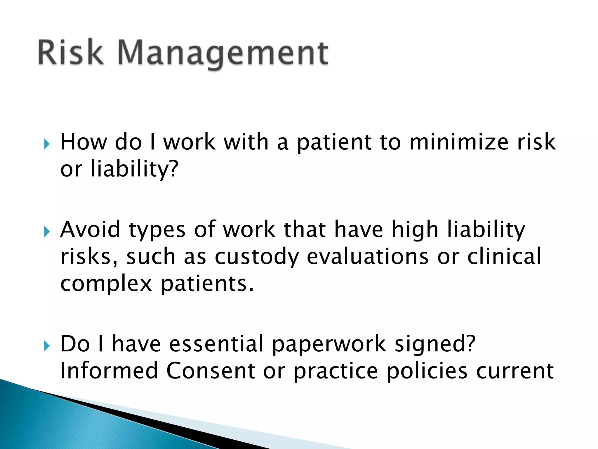  How do I work with a patient to minimize risk
or liability?
 Avoid types of work that have high liability
risks, such as custody evaluations or clinical
complex patients.
 Do I have essential paperwork signed?
Informed Consent or practice policies current
 