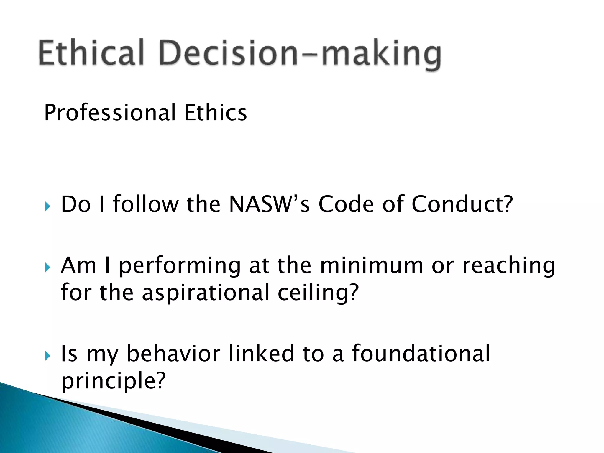 Professional Ethics
 Do I follow the NASW’s Code of Conduct?
 Am I performing at the minimum or reaching
for the aspirational ceiling?
 Is my behavior linked to a foundational
principle?
 