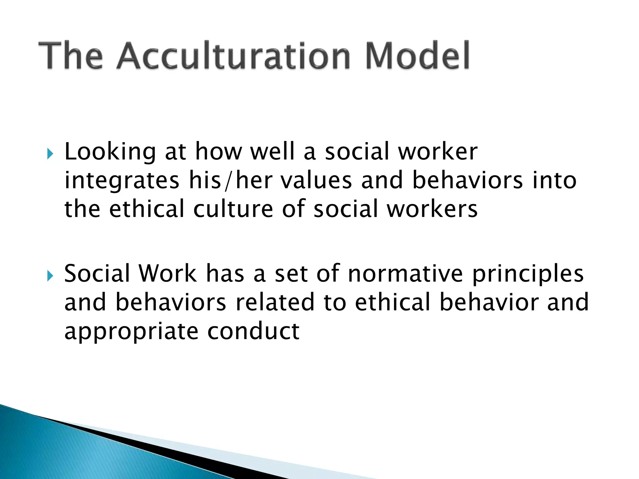  Looking at how well a social worker
integrates his/her values and behaviors into
the ethical culture of social workers
 Social Work has a set of normative principles
and behaviors related to ethical behavior and
appropriate conduct
 