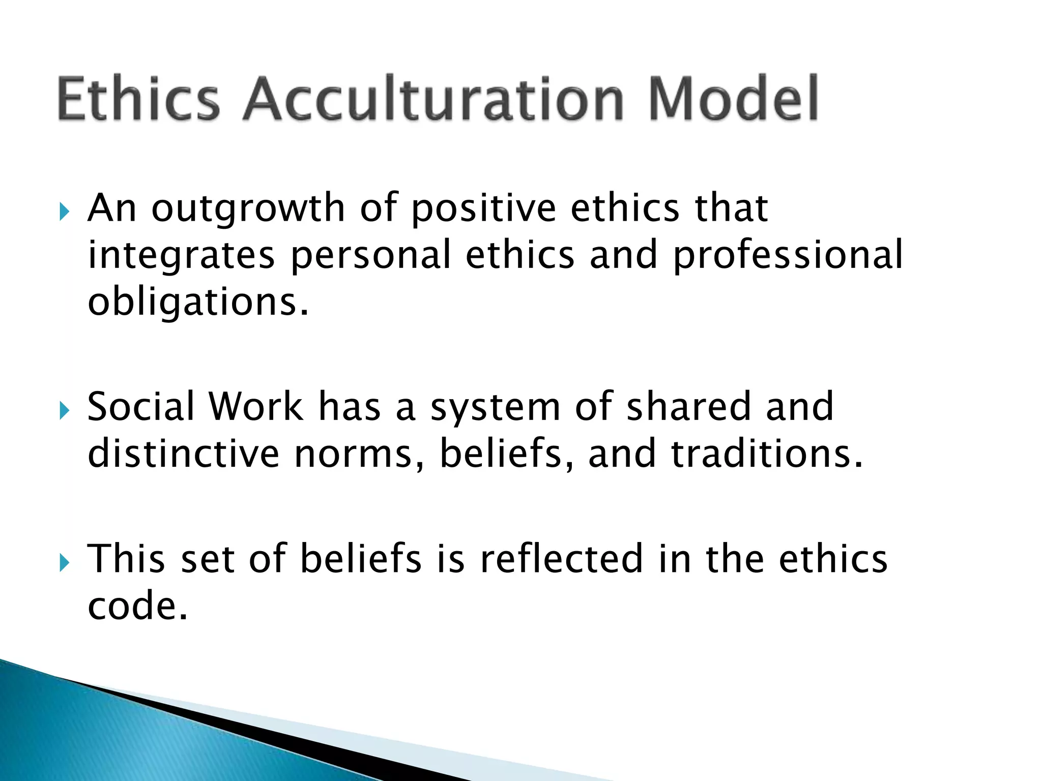  An outgrowth of positive ethics that
integrates personal ethics and professional
obligations.
 Social Work has a system of shared and
distinctive norms, beliefs, and traditions.
 This set of beliefs is reflected in the ethics
code.
 