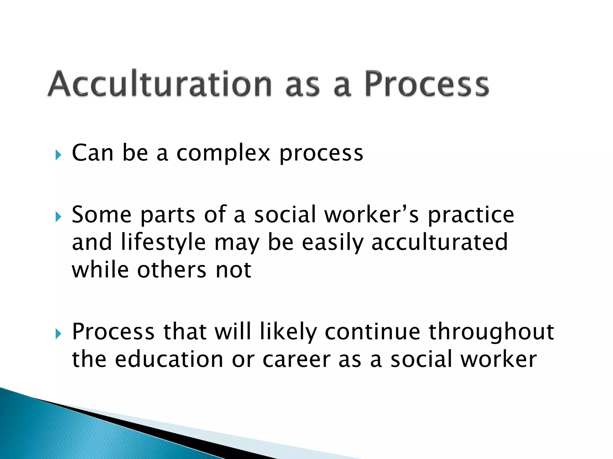  Can be a complex process
 Some parts of a social worker’s practice
and lifestyle may be easily acculturated
while others not
 Process that will likely continue throughout
the education or career as a social worker
 