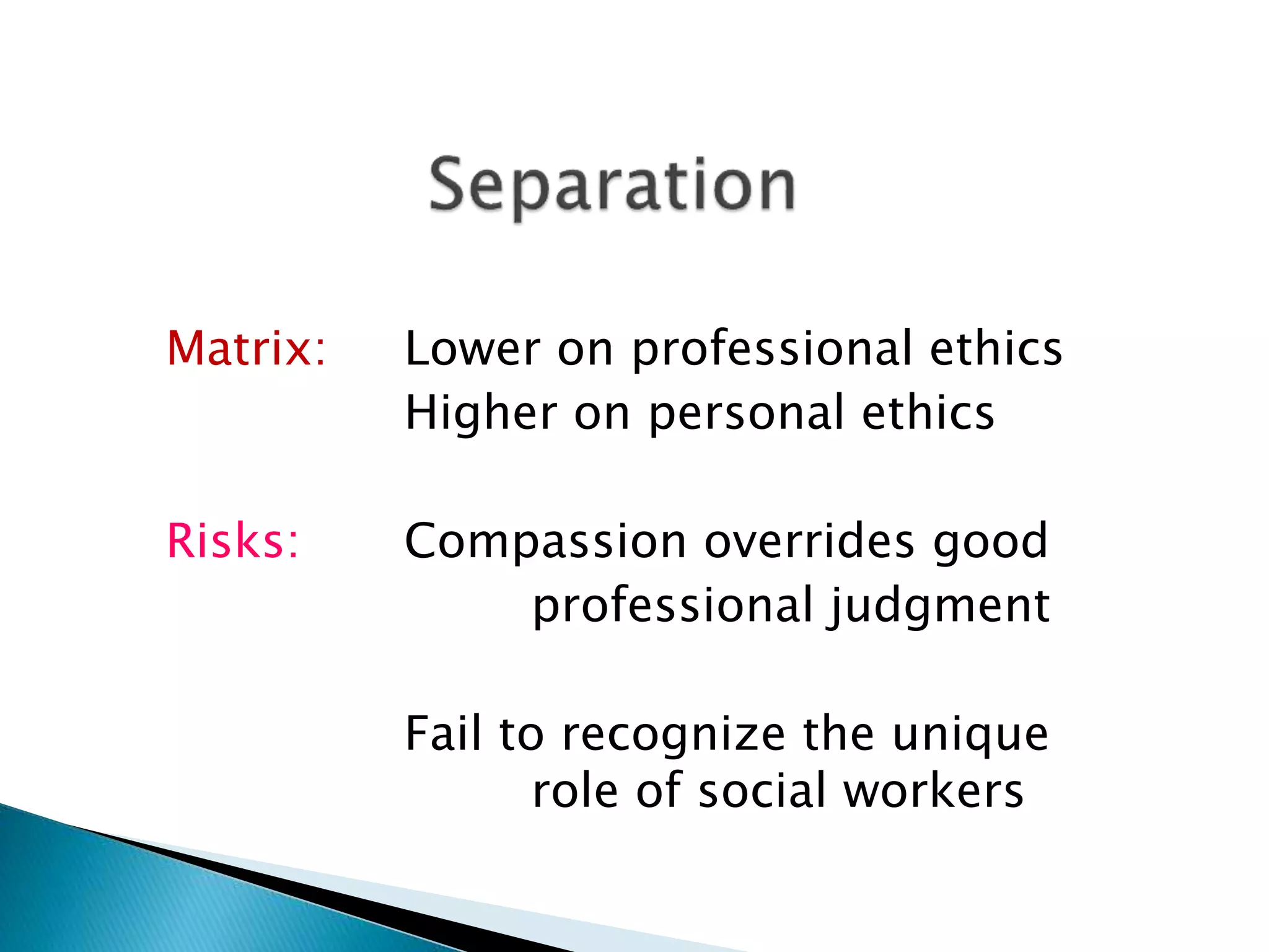 Matrix: Lower on professional ethics
Higher on personal ethics
Risks: Compassion overrides good
professional judgment
Fail to recognize the unique
role of social workers
 