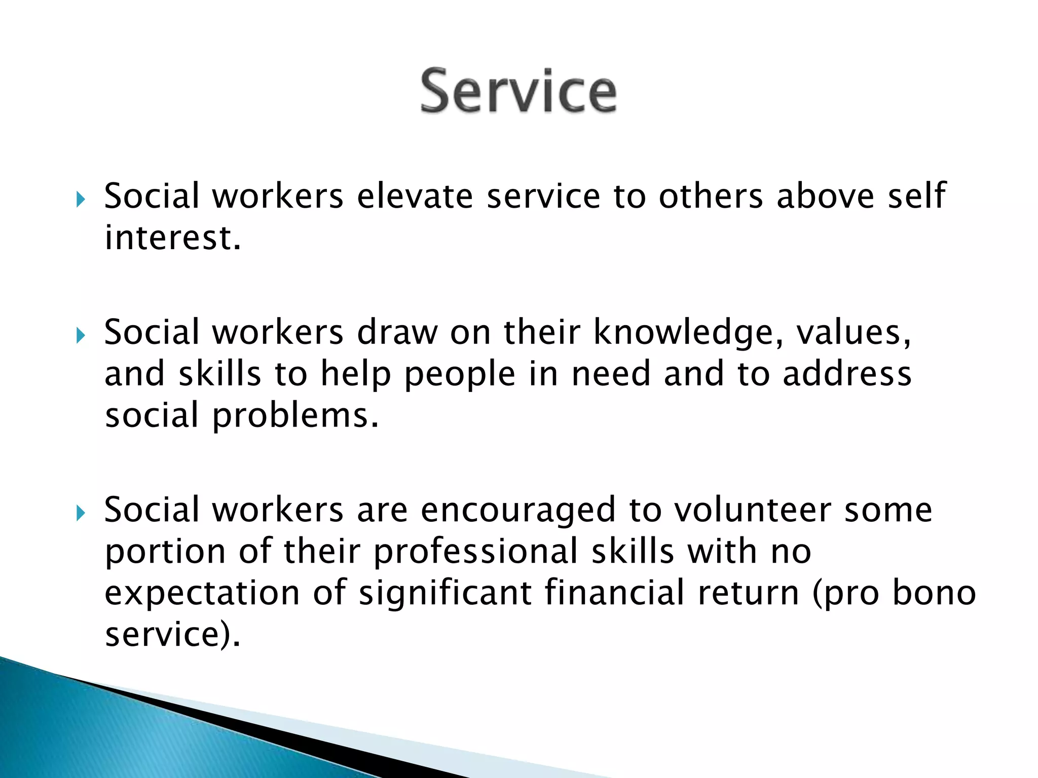  Social workers elevate service to others above self
interest.
 Social workers draw on their knowledge, values,
and skills to help people in need and to address
social problems.
 Social workers are encouraged to volunteer some
portion of their professional skills with no
expectation of significant financial return (pro bono
service).
 