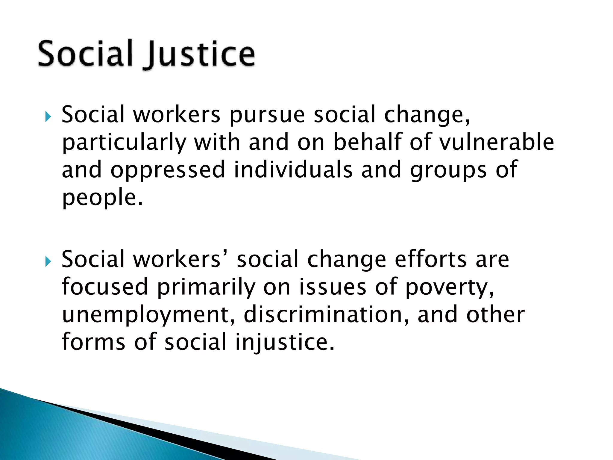  Social workers pursue social change,
particularly with and on behalf of vulnerable
and oppressed individuals and groups of
people.
 Social workers’ social change efforts are
focused primarily on issues of poverty,
unemployment, discrimination, and other
forms of social injustice.
 