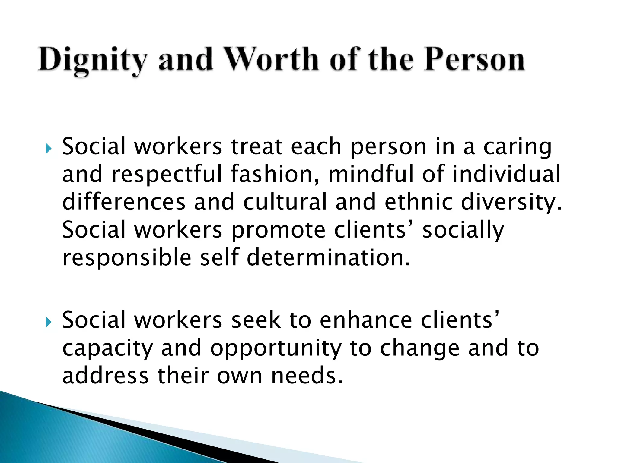  Social workers treat each person in a caring
and respectful fashion, mindful of individual
differences and cultural and ethnic diversity.
Social workers promote clients’ socially
responsible self determination.
 Social workers seek to enhance clients’
capacity and opportunity to change and to
address their own needs.
 