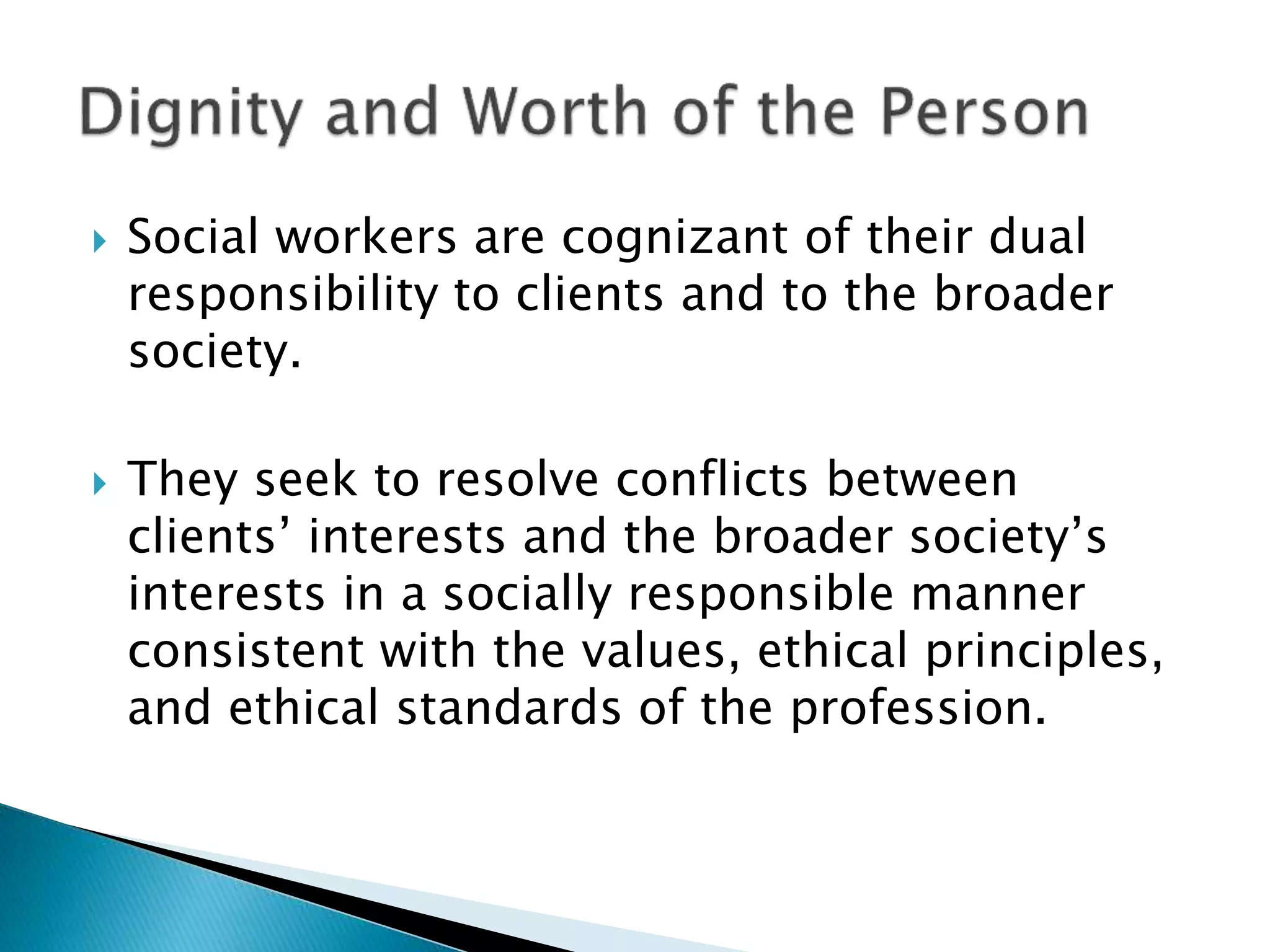  Social workers are cognizant of their dual
responsibility to clients and to the broader
society.
 They seek to resolve conflicts between
clients’ interests and the broader society’s
interests in a socially responsible manner
consistent with the values, ethical principles,
and ethical standards of the profession.
 