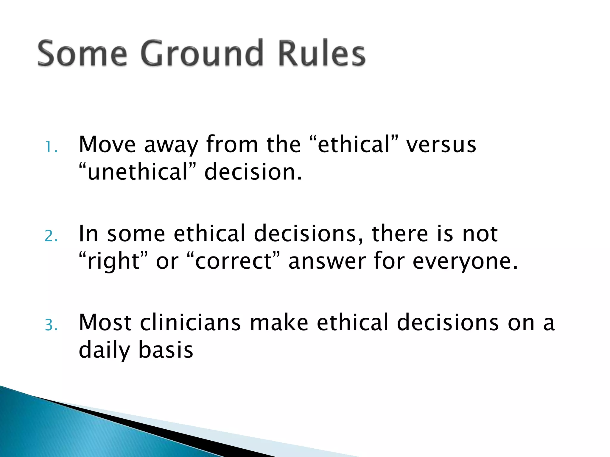 1. Move away from the “ethical” versus
“unethical” decision.
2. In some ethical decisions, there is not
“right” or “correct” answer for everyone.
3. Most clinicians make ethical decisions on a
daily basis
 