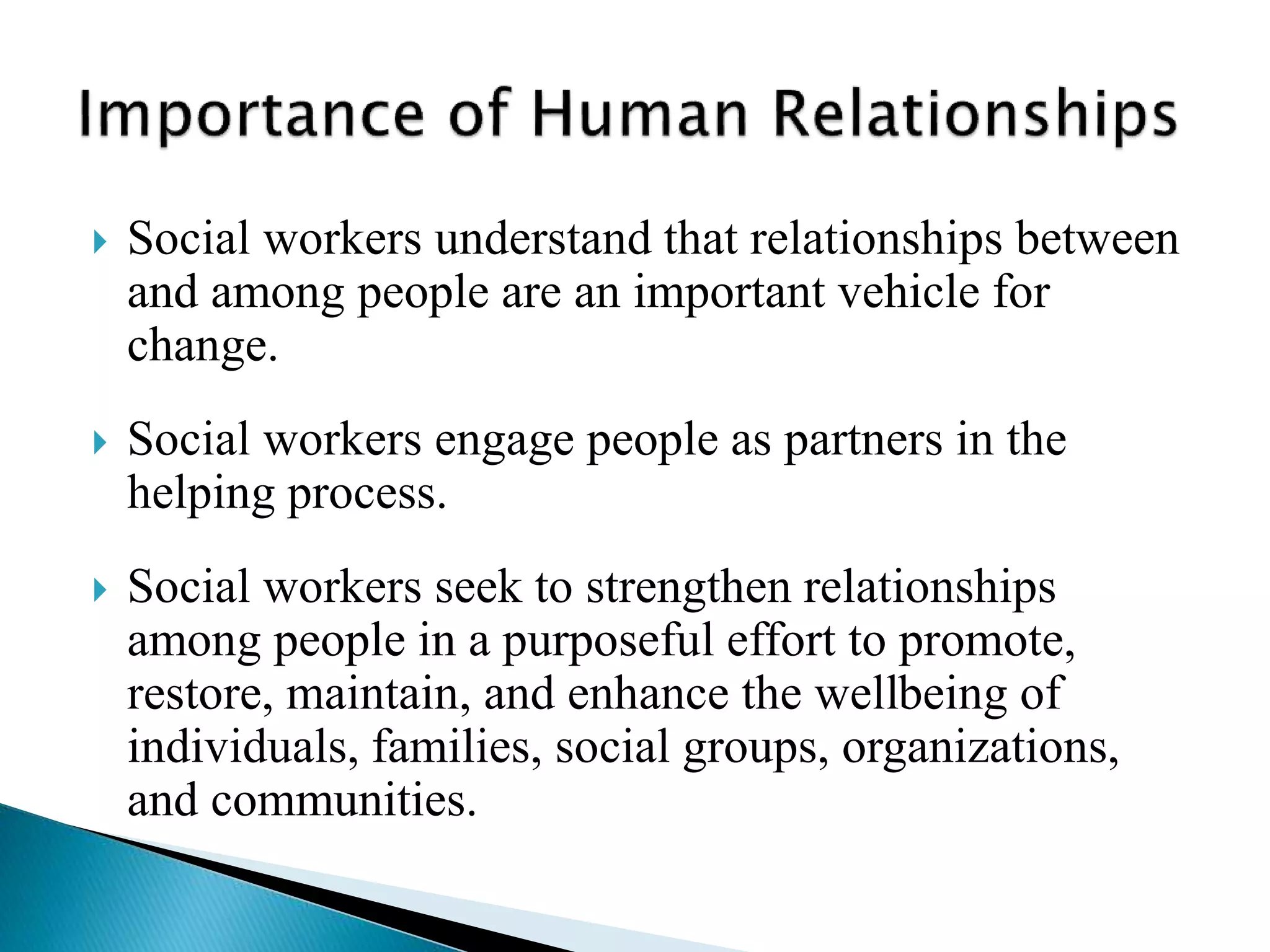  Social workers understand that relationships between
and among people are an important vehicle for
change.
 Social workers engage people as partners in the
helping process.
 Social workers seek to strengthen relationships
among people in a purposeful effort to promote,
restore, maintain, and enhance the wellbeing of
individuals, families, social groups, organizations,
and communities.
 