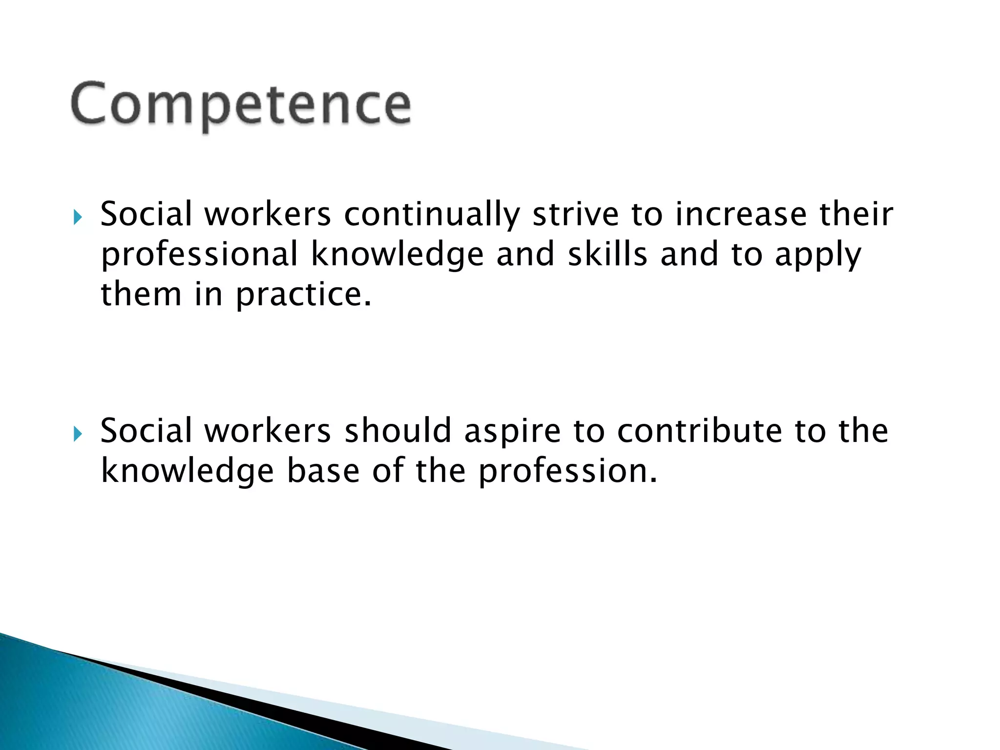  Social workers continually strive to increase their
professional knowledge and skills and to apply
them in practice.
 Social workers should aspire to contribute to the
knowledge base of the profession.
 