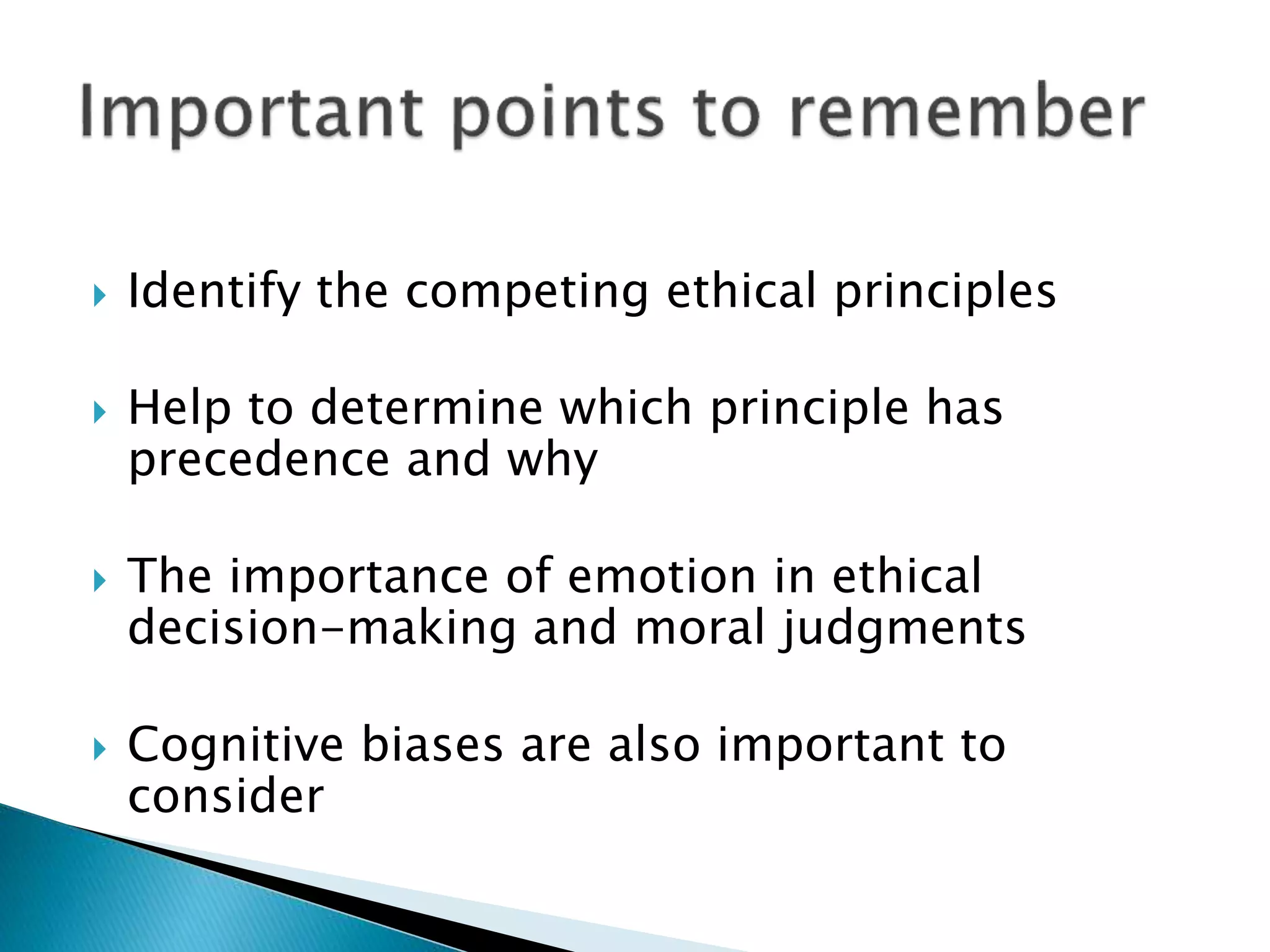  Identify the competing ethical principles
 Help to determine which principle has
precedence and why
 The importance of emotion in ethical
decision-making and moral judgments
 Cognitive biases are also important to
consider
 