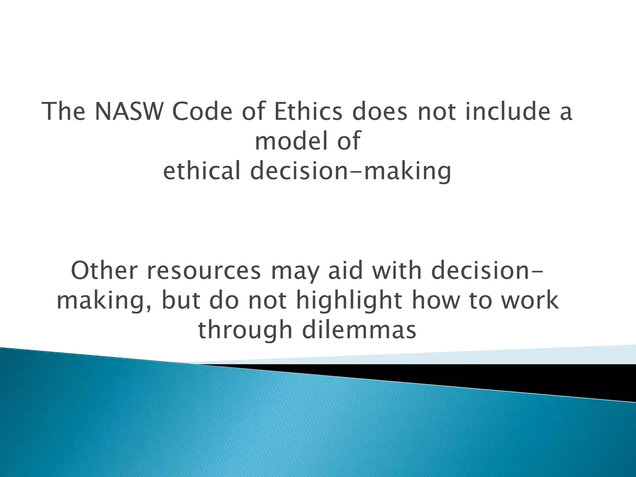 The NASW Code of Ethics does not include a
model of
ethical decision-making
Other resources may aid with decision-
making, but do not highlight how to work
through dilemmas
 