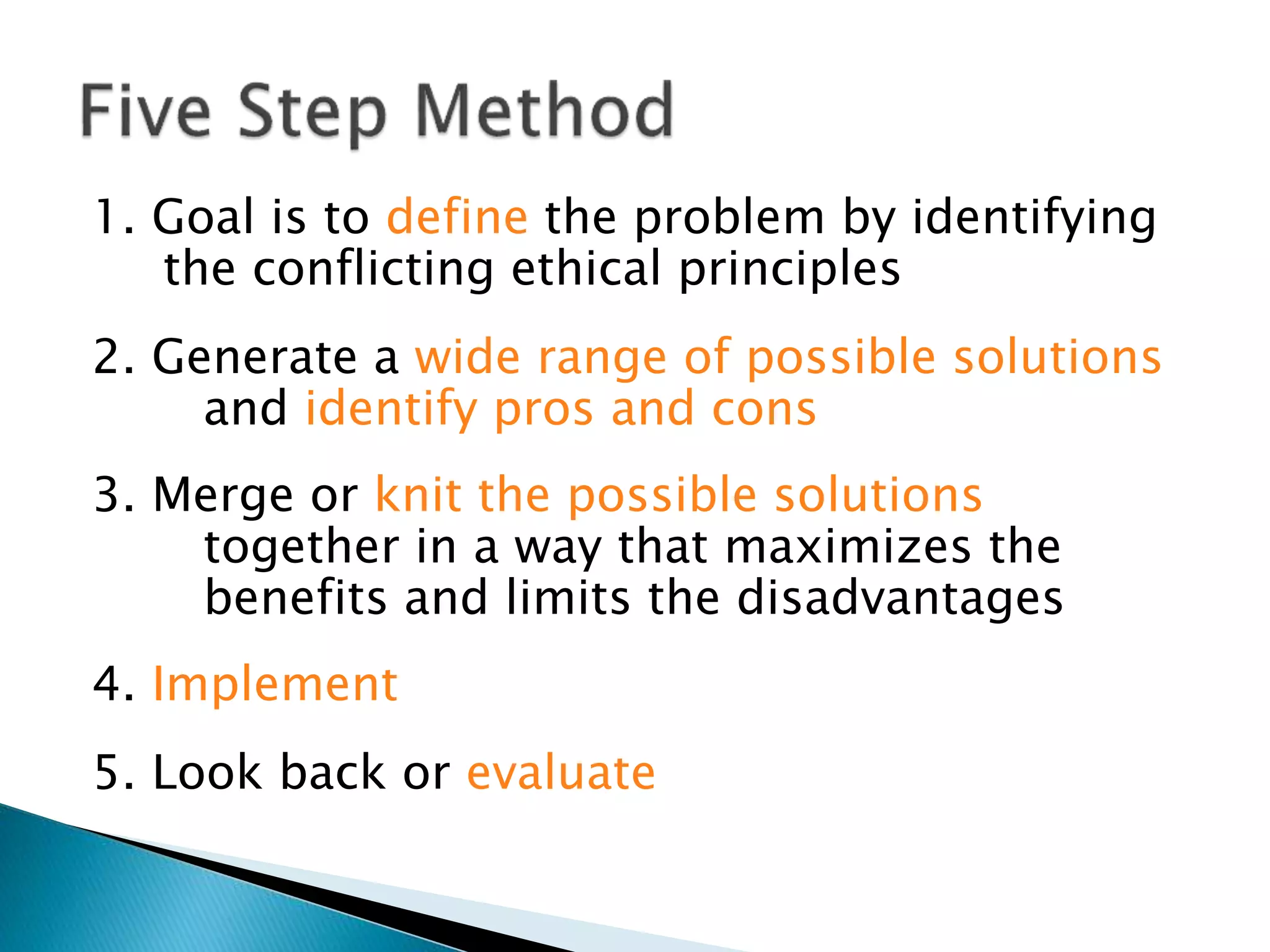 1. Goal is to define the problem by identifying
the conflicting ethical principles
2. Generate a wide range of possible solutions
and identify pros and cons
3. Merge or knit the possible solutions
together in a way that maximizes the
benefits and limits the disadvantages
4. Implement
5. Look back or evaluate
 