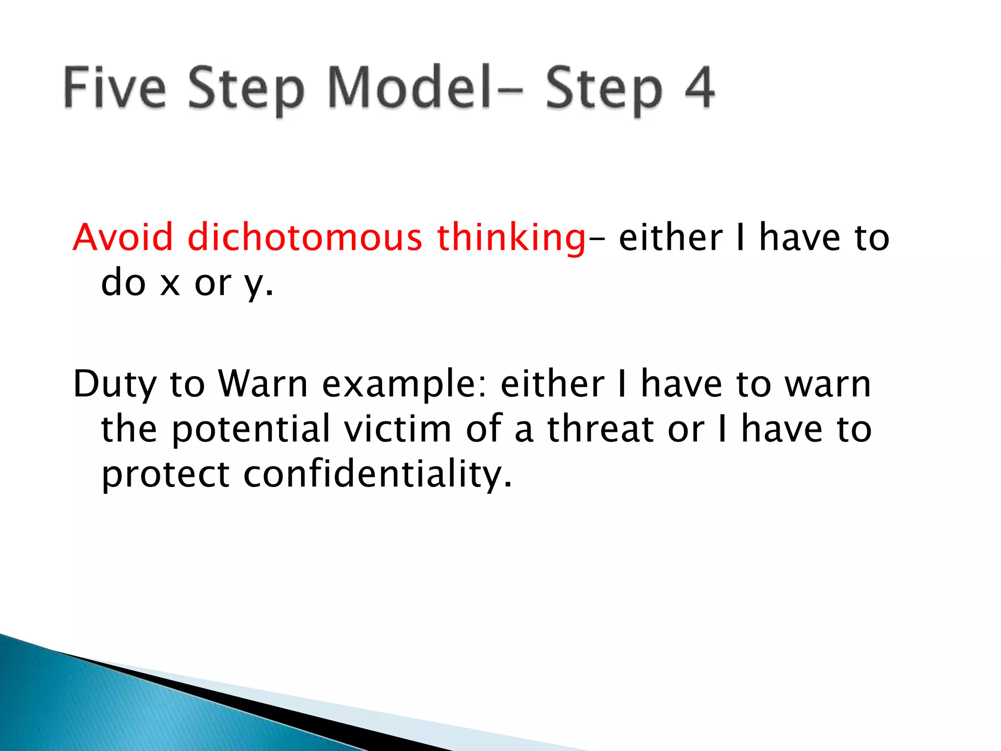 Avoid dichotomous thinking– either I have to
do x or y.
Duty to Warn example: either I have to warn
the potential victim of a threat or I have to
protect confidentiality.
 