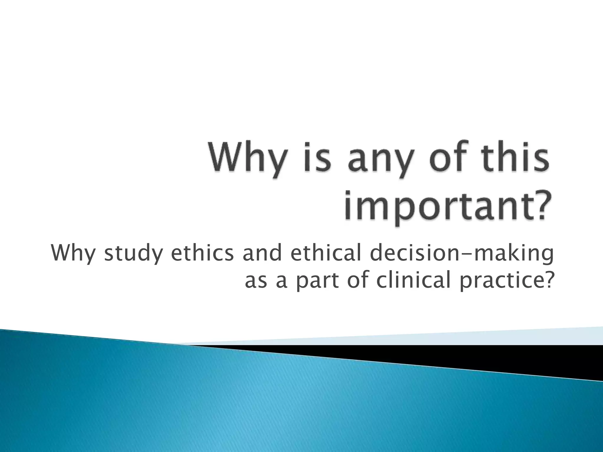 Why study ethics and ethical decision-making
as a part of clinical practice?
 