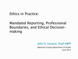 John D. Gavazzi, PsyD ABPP
Baltimore County Department of Health
June 2014
Ethics in Practice:
Mandated Reporting, Professional
Boundaries, and Ethical Decision-
making
 