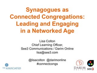 Synagogues as
Connected Congregations:
  Leading and Engaging
   in a Networked Age
               Lisa Colton
         Chief Learning Officer,
   See3 Communications / Darim Online
            lisa@see3.com

       @lisacolton @darimonline
            #connectcongs
 