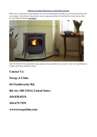 Baltimore County Pellet Stoves - Pellet Stove Inserts
Pellet stoves and inserts from Regency are an environmentally friendly way to heat your home and
save money. Not only are these inserts easy to operate and built to last like the wood stoves, they
are cost effective heaters see More
Call 410.838.8519 for Harford County pellet stoves and pellet stove inserts. Also serving Baltimore
County and Anne Arundel County.
Contact Us:
Sweep-A-Chim
614 Southwarke Rd,
Bel Air, MD 21014, United States
410-838-8519,
410-679-7959
www.sweepachim.com
 