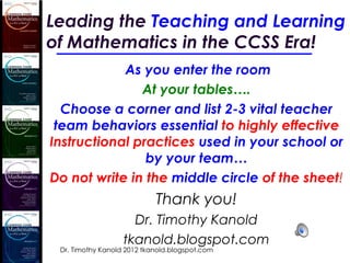 Leading the Teaching and Learning
of Mathematics in the CCSS Era!
            As you enter the room
               At your tables….
  Choose a corner and list 2-3 vital teacher
 team behaviors essential to highly effective
Instructional practices used in your school or
                by your team…
Do not write in the middle circle of the sheet!
                            Thank you!
                     Dr. Timothy Kanold
                   tkanold.blogspot.com
 Dr. Timothy Kanold 2012 tkanold.blogspot.com
 
