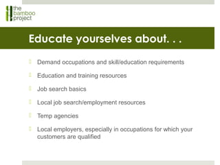 Educate yourselves about. . .
 Demand occupations and skill/education requirements
 Education and training resources
 Job search basics
 Local job search/employment resources
 Temp agencies
 Local employers, especially in occupations for which your
customers are qualified
 