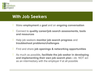 With Job Seekers
 Make employment a goal and an ongoing conversation
 Connect to quality career/job search assessments, tools
and resources
 Help job seekers monitor job search progress and
troubleshoot problems/challenges
 Find and share job openings & networking opportunities
 As much as possible, facilitate the job seeker in developing
and implementing their own job search plan—do NOT act
as an intermediary with the employer if at all possible
 