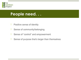 People need. . .
 Positive sense of identity
 Sense of community/belonging
 Sense of “control” and empowerment
 Sense of purpose that’s larger than themselves
 