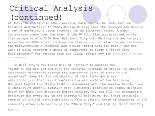 Critical Analysis (continued) of fans. In addition to their website, Café Hon can be found both on Facebook and Twitter. In 2009, Denise Whiting used the Facebook fan base as a way of gathering a group together for an important cause. A major  controversy arose over the size of the 30 foot flamingo attached to the  fire escape outside Café Hon. Baltimore City told Whiting she was to pay an  extra fee of $800 a year to keep the flamingo up, or else she was to remove  the bird.Creating a Facebook page titled “Bring Back the Bird,” she was able to bring together a group of supporters to stage a "Flock City  Hall protest.” For results from the flock, please see the  flamingo’s return  to Hampden.    In Bill Ivey’s “Cultural Bill of Rights,” he address the  “ right to explore and audition the cultural heritage of others, to observe  and accept difference through the expressive lives of those unlike  ourselves” (Ivey 1). The culmination of this field guide was  able to do just that, as it explains the art world of the Baltimore Hon goes beyond the flashy fashion statement; with the beehive hairdo comes a distinctive accent, fixation with flamingos, feasting on crabs, drinking Natty Boh beer, and devouring Berger cookies. No, you will not encounter a  Baltimore Hon every day on the streets of Baltimore, but there certainly  remains of a vital subculture that offers a vibrant sense of character to the community often referred to as the “Charm City,” and that is  Baltimore,  Hon.   