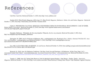 References  Cafe Hon.  Cafe Hon . Retrieved October 11, 2010, from http://www.cafehon.com/  Honfest 2010 | What Weekly Magazine. (2010, June 17).  What Weekly Magazine | Baltimore- Online Arts and Culture Magazine  . Retrieved October 11, 2010, from http://whatweekly.com/2010/06/17/honfest-2010/  Günlü, E. PRESERVING CULTURAL HERITAGE AND POSSIBLE IMPACTS ON REGIONAL DEVELOPMENT: CASE OF İZMİR.  Region Studies Association  . Retrieved November 22, 2010, from http://www.regional-studies-assoc.ac.uk/research-networks/past/trdpp/apr08_papers/Gunlu.pdf  Hampden, Baltimore - Wikipedia, the free encyclopedia.  Wikipedia, the free encyclopedia . Retrieved November 5, 2010, from http://en.wikipedia.org/wiki/Hampden,_Baltimore  Harrington, R. (2005, July 8). Welcome to Baltimore, Hon - washingtonpost.com.  Washington Post - Politics, National, World & D.C. Area News and Headlines - washingtonpost.com . Retrieved October 11, 2010, from http://www.washingtonpost.com/wp-dyn/content/article/2005/07/07/AR2005070700662.html  Ivey, Bill. A CULTURAL BILL OF RIGHTS.  Art and Society . Retrieved October 16, 2010, from aaablogs.uoregon.edu/artsustainablesociety/files/2010/01/A-CULTURAL-BILL-OF-RIGHTS.pdf  Remesch, K. (2010, June 10). Baltimore Traditions: Cafe Hon, Food, Fun and Flamingos. All Baltimore, All the Time, Page 2 of 3 - Associated Content from Yahoo! - associatedcontent.com.  Associated Content from Yahoo! - associatedcontent.com . Retrieved November 20, 2010, from  http://www.associatedcontent.com/article/5475536/baltimore_traditions_cafe_hon_food_pg2.html?cat=3 ) Taragin, C. (2008, June 18). Taking John Waters to Task for Backlash Against Honfest - John Waters - Zimbio.  Zimbio - Interactive Magazine . Retrieved October 11, 2010, from http://www.zimbio.com/John+Waters/articles/2/Taking+John+Waters+Task+Backlash+Against+Honfest)  