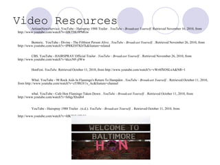 Video Resources   ArtisanNewsService. YouTube - Hairspray 1988 Trailer .  YouTube - Broadcast Yourself.  Retrieved November 16, 2010, from http://www.youtube.com/watch?v=fdKTHL0PMGw  Benteric.  YouTube - Divine - The Filthiest Person Alive .  YouTube - Broadcast Yourself.  . Retrieved November 26, 2010, from http://www.youtube.com/watch?v=lPRKE0TKbTk&feature=related  CBS. YouTube - HAIRSPRAY Official Trailer .  YouTube - Broadcast Yourself.  . Retrieved November 26, 2010, from http://www.youtube.com/watch?v=kkzcNF-jlWw  HonFest.  YouTube . Retrieved October 11, 2010, from http://www.youtube.com/watch?v=vWr4fXOSLxA&NR=1  Wbal. YouTube - 98 Rock Aids In Flamingo's Return To Hampden .  YouTube - Broadcast Yourself.  . Retrieved October 11, 2010, from http://www.youtube.com/watch?v=z55RGV1s_Ac&feature=channel wbal. YouTube - Cafe Hon Flamingo Taken Down .  YouTube - Broadcast Yourself.  . Retrieved October 11, 2010, from http://www.youtube.com/watch?v=fs0qyXbzd64 YouTube - Hairspray 1988 Trailer . (n.d.).  YouTube - Broadcast Yourself.  . Retrieved October 11, 2010, from http://www.youtube.com/watch?v=fdKTHL0PMGw   