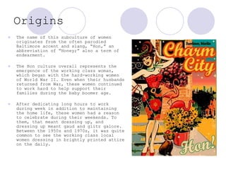 Origins The name of this subculture of women originates from the often parodied Baltimore accent and slang, “H o n,” an abbreviation of “H o ney;” also a term of endearment.  The Hon culture overall represents the emergence of the working class woman, which began with the hard-working women of World War II. Even when their husbands returned from War, these women continued to work hard to help support their families during the baby boomer age. After dedicating long hours to work during week in addition to maintaining the home life, these women had a reason to celebrate during their weekends. To them, that meant dressing up, and dressing up meant gaud and glitz galore. Between the 1950s and 1970s, it was quite common to see the working class local women dressing in brightly printed attire on the daily.   