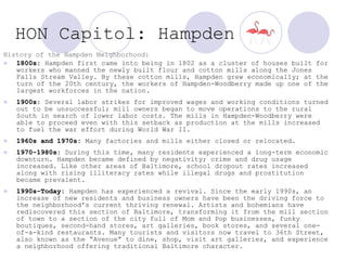 HON Capitol: Hampden   History of the Hampden Neighborhood: 1800s:  Hampden first came into being in 1802 as a cluster of houses built for workers who manned the newly built flour and cotton mills along the Jones Falls Stream Valley. By these cotton mills, Hampden grew economically; at the turn of the 20th century, the workers of Hampden-Woodberry made up one of the largest workforces in the nation.  1900s:  Several labor strikes for improved wages and working conditions turned out to be unsuccessful; mill owners began to move operations to the rural South in search of lower labor costs. The mills in Hampden-Woodberry were able to proceed even with this setback as production at the mills increased to fuel the war effort during World War II.  1960s and 1970s:  Many factories and mills either closed or relocated.  1970-1980s:  During this time, many residents experienced a long-term economic downturn. Hampden became defined by negativity; crime and drug usage increased. Like other areas of Baltimore, school dropout rates increased along with rising illiteracy rates while illegal drugs and prostitution became prevalent. 1990s-Today:  Hampden has experienced a revival. Since the early 1990s, an increase of new residents and business owners have been the driving force to the neighborhood's current thriving renewal. Artists and bohemians have rediscovered this section of Baltimore, transforming it from the mill section of town to a section of the city full of Mom and Pop businesses, funky boutiques, second-hand stores, art galleries, book stores, and several one-of-a-kind restaurants. Many tourists and visitors now travel to 36th Street, also known as the “Avenue” to dine, shop, visit art galleries, and experience a neighborhood offering traditional Baltimore character.  