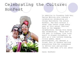 Celebrating the Culture: HonFest In addition to founding Café Hon, Denise Whiting also created a celebration celebrating all things Baltimore; the annual HonFest. The Hons without a doubt take center stage every year at this annual festival held in the Hampden neighborhood. During this three day celebration,  “Miss Hon” of the year is crowned, live local music is played throughout, as well as a live lottery drawing, trivia games, dance performances, all amongst a street fair of vendors selling everything from Hon sunglasses to kettle corn and grilled cheese. (See what it’s all about here: HonFest)   