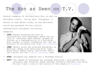 The Hon as Seen on T.V.   Several examples of the Baltimore Hon, as well as Baltimore itself,  can be seen  throughout  a  series of John Waters films, as the Baltimore  native has parodied the Hon culture  substantially throughout his movies.  Examples: 1972:  Waters directed the ever so controversial  Pink Flamingos , where one can look at  character  Bab s Johnson (played by Divine) as a representation of a Baltimore Hon; though, a rather scandalous one. See for yourself on following clip from  Pink Flamingos 1988:  Waters wrote and directed  Hairspray,  an American comedy film featuring Ricki Lake, Sonny Bono, Debbie Harry, and Divine. Watch the trailer for the  original  Hairspray  here  2002:   Hairspray  was adapted into a Broadway musical  2007:  The remake of  Hairspray  was released featuring a star packed cast    including John Travolta, Queen Latifah, Michelle Pfeiffer, and Jerry  Stiller; take a look at the trailer of the remake of  Hairspray   