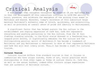 Critical Analysis   A key concept that resonates throughout my research of the Baltimore Hon  is that the development of this subculture continues to hold the ability to honor, preserve, and celebrate the emergence of the working class woman in Baltimore and beyond. Moreover, today’s existence of this subculture helps maintain Baltimore’s authentic edge of kitsch, quirkiness, and eccentricity, as well as providing an overall sense of pride and identity to Baltimoreans. A significant factor that has helped sustain the Hon culture is the establishment and ongoing expansions of Café Hon. Café Hon represents  everything and anything pertaining to the Hon culture. From the 30 foot  flamingo standing outside, to the Elvis statue dressed in a feathered boa, to  leopard print booths, it significantly embodies the Hon culture and the distinguishing peculiar spirit of Baltimore.It has become a trademark of Baltimore; ask any Baltimorean a restaurant to dine at that represents Baltimore  and Café Hon will most likely arise. Thus,it has become a sight for cultural tourism.  Cultural Tourism Cultural tourism differs from standard tourism in that it focuses on  communities who have unique customs, forms of art, social practices which  distinguishes it from other types or forms of culture (Gunlu 2). Café Hon, as well as the annual HonFest, indeed offer visitors unique experiences  that are authentic of Baltimore culture.  