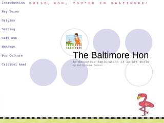   The Baltimore Hon Introduction   Key Terms   Origins   Setting Café Hon   HonFest Pop Culture Critical Analysis   An Eccentric Exploration of an Art World by Emily Hope Dobkin S M I L E ,  H O N ,  Y O U ’ R E  I N  B A L T I M O R E ! 