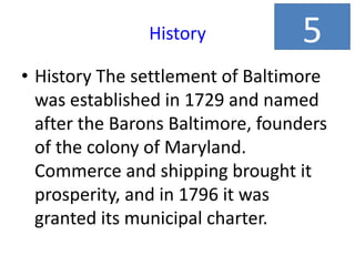 History
• History The settlement of Baltimore
was established in 1729 and named
after the Barons Baltimore, founders
of the colony of Maryland.
Commerce and shipping brought it
prosperity, and in 1796 it was
granted its municipal charter.
5
 