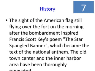 History
• The sight of the American flag still
flying over the fort on the morning
after the bombardment inspired
Francis Scott Key's poem "The Star
Spangled Banner", which became the
text of the national anthem. The old
town center and the inner harbor
area have been thoroughly
7
 