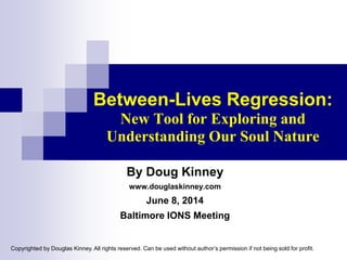 Between-Lives Regression:
New Tool for Exploring and
Understanding Our Soul Nature
By Doug Kinney
www.douglaskinney.com
June 8, 2014
Baltimore IONS Meeting
Copyrighted by Douglas Kinney. All rights reserved. Can be used without author’s permission if not being sold for profit.
 