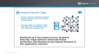 All contents © MuleSoft Inc.
Anypoint Security: Edge
64
● Protect against malicious content
threats, denial of service attacks,
and whitelists
● Encrypt traffic at multiple levels
with SSL/TLS handshakes, CRL,
and certificate management
Deployed as a low-impact proxy, Anypoint
Security: Edge delivers advanced threat
protection coordinated across logical domains in
the application network
 