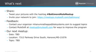 All contents © MuleSoft Inc.
What’s next
38
• Share:
– Tweet your pictures with the hashtag #BaltimoreMuleMeetup
– Invite your network to join: https://meetups.mulesoft.com/baltimore/
• Feedback:
– Contact your organizer mhanumnathappa@teksystems.com to suggest topics
– Contact MuleSoft at meetup@mulesoft.com for ways to improve the program
• Our next meetup:
– Date: TBD
– Location: 7312 Parkway Drive South, Hanover,MD-21076
– Topic: TBD
 