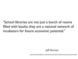 “School libraries are not just a bunch of rooms
filled with books; they are a national network of
incubators for future economic potential.” 
http://www.theliteraryplatform.com/2012/10/why-school-libraries-matter-hint-its-not-just-about-the-books/
Jeff Norton
 