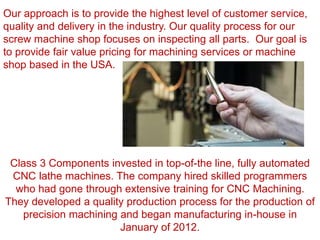 Class 3 Components invested in top-of-the line, fully automated
CNC lathe machines. The company hired skilled programmers
who had gone through extensive training for CNC Machining.
They developed a quality production process for the production of
precision machining and began manufacturing in-house in
January of 2012.
Our approach is to provide the highest level of customer service,
quality and delivery in the industry. Our quality process for our
screw machine shop focuses on inspecting all parts. Our goal is
to provide fair value pricing for machining services or machine
shop based in the USA.
 