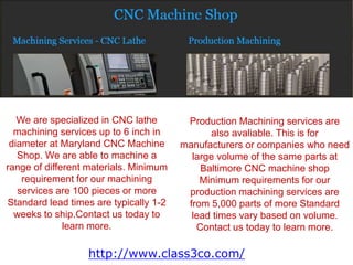 We are specialized in CNC lathe
machining services up to 6 inch in
diameter at Maryland CNC Machine
Shop. We are able to machine a
range of different materials. Minimum
requirement for our machining
services are 100 pieces or more
Standard lead times are typically 1-2
weeks to ship.Contact us today to
learn more.
Production Machining services are
also avaliable. This is for
manufacturers or companies who need
large volume of the same parts at
Baltimore CNC machine shop
Minimum requirements for our
production machining services are
from 5,000 parts of more Standard
lead times vary based on volume.
Contact us today to learn more.
http://www.class3co.com/
 