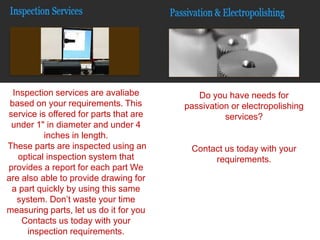 Inspection services are avaliabe
based on your requirements. This
service is offered for parts that are
under 1" in diameter and under 4
inches in length.
These parts are inspected using an
optical inspection system that
provides a report for each part We
are also able to provide drawing for
a part quickly by using this same
system. Don’t waste your time
measuring parts, let us do it for you
Contacts us today with your
inspection requirements.
Do you have needs for
passivation or electropolishing
services?
Contact us today with your
requirements.
 