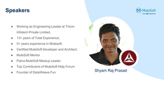 Speakers
Shyam Raj Prasad
● Working as Engineering Leader at Tricon
Infotech Private Limited.
● 13+ years of Total Experience.
● 5+ years experience in Mulesoft.
● Certified MuleSoft Developer and Architect.
● MuleSoft Mentor
● Patna MuleSoft Meetup Leader
● Top Contributors of MuleSoft Help Forum
● Founder of DataWeave Fun
 