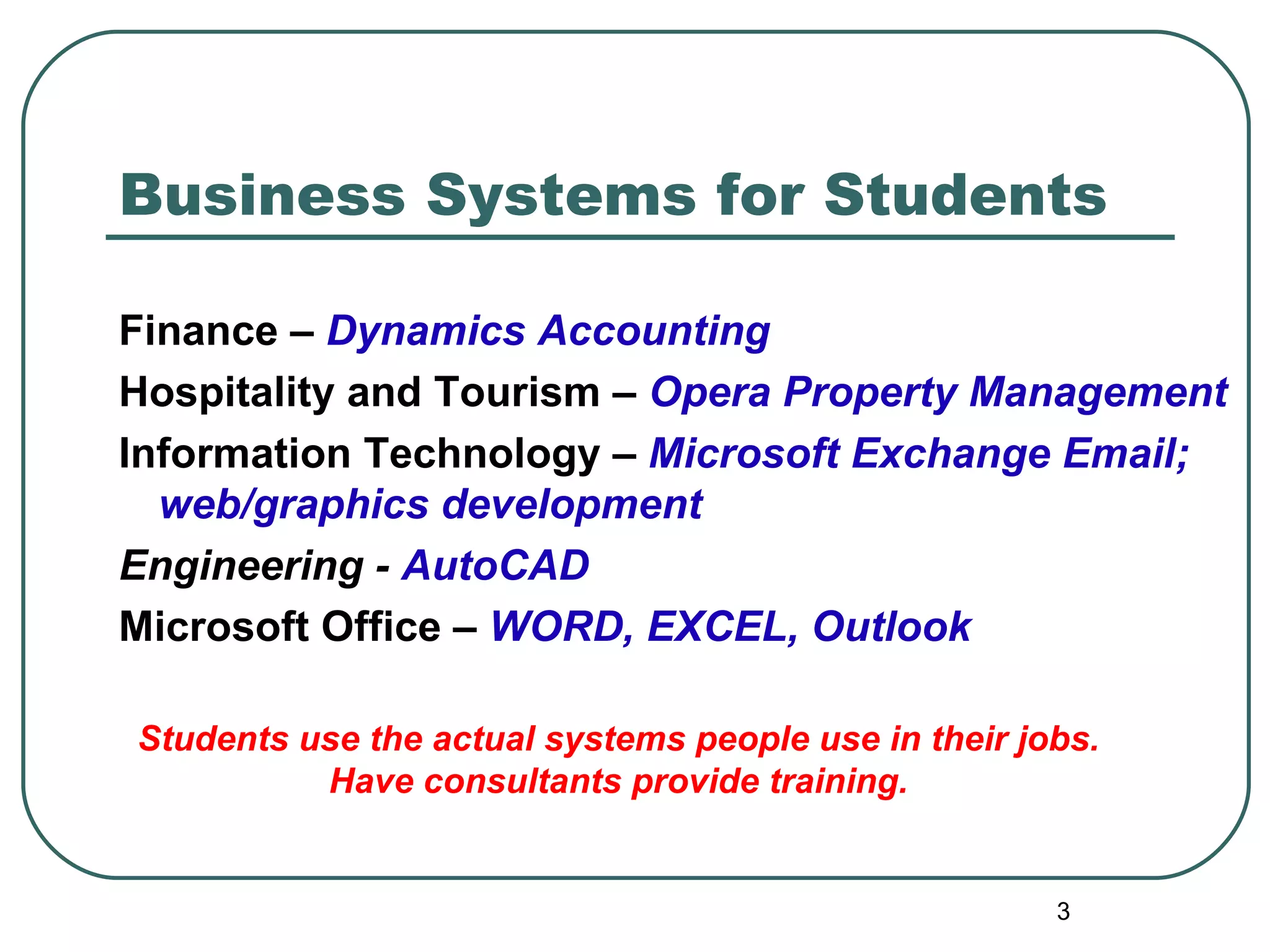 Business Systems for Students Finance –  Dynamics Accounting Hospitality and Tourism –  Opera Property Management Information Technology –  Microsoft   Exchange Email; web/graphics development Engineering -  AutoCAD Microsoft Office  –  WORD, EXCEL, Outlook Students use the actual systems people use in their jobs. Have consultants provide training. 