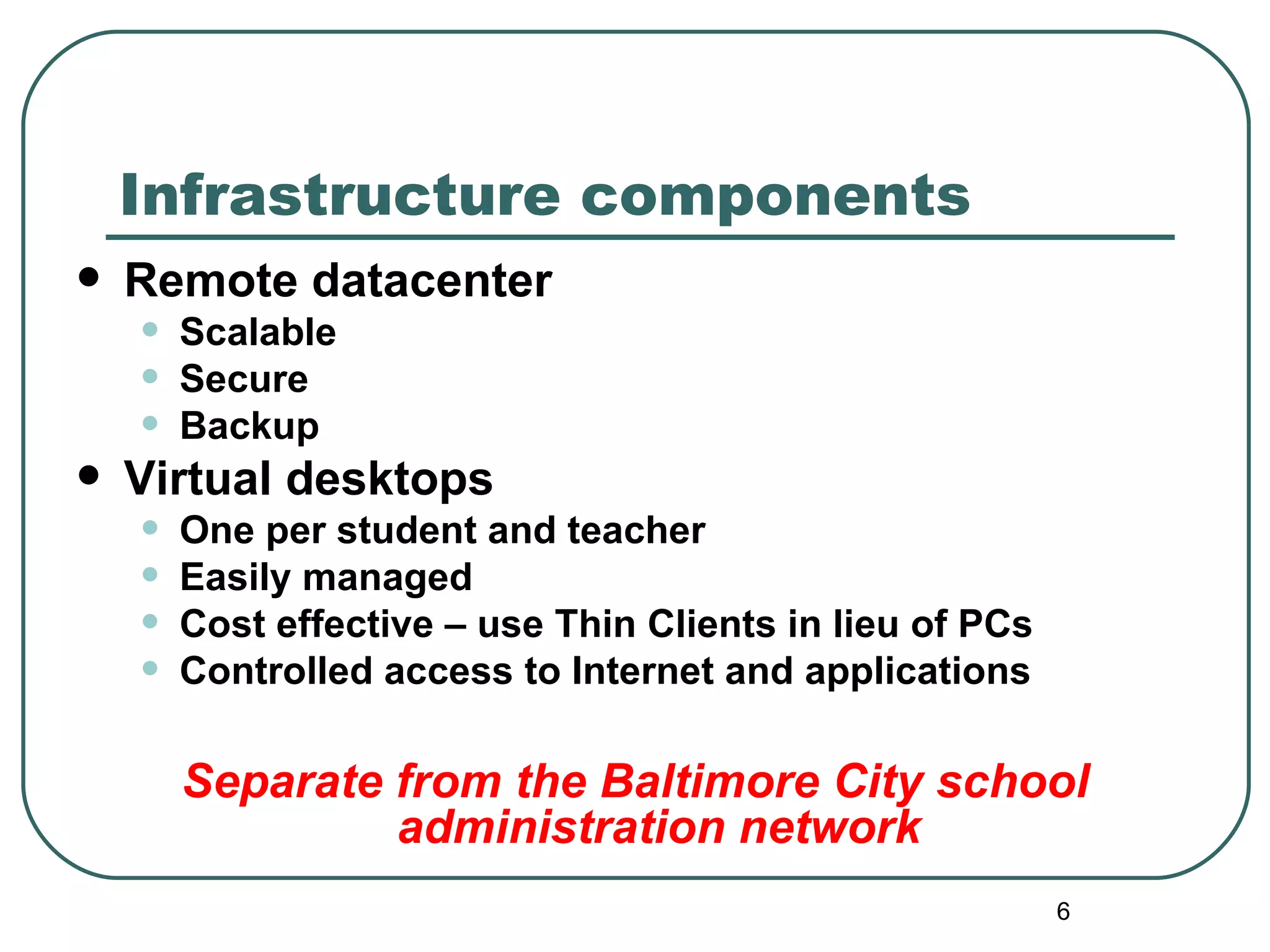 Infrastructure components Remote datacenter Scalable Secure Backup Virtual desktops One per student and teacher Easily managed Cost effective – use Thin Clients in lieu of PCs Controlled access to Internet and applications Separate from the Baltimore City school administration network 