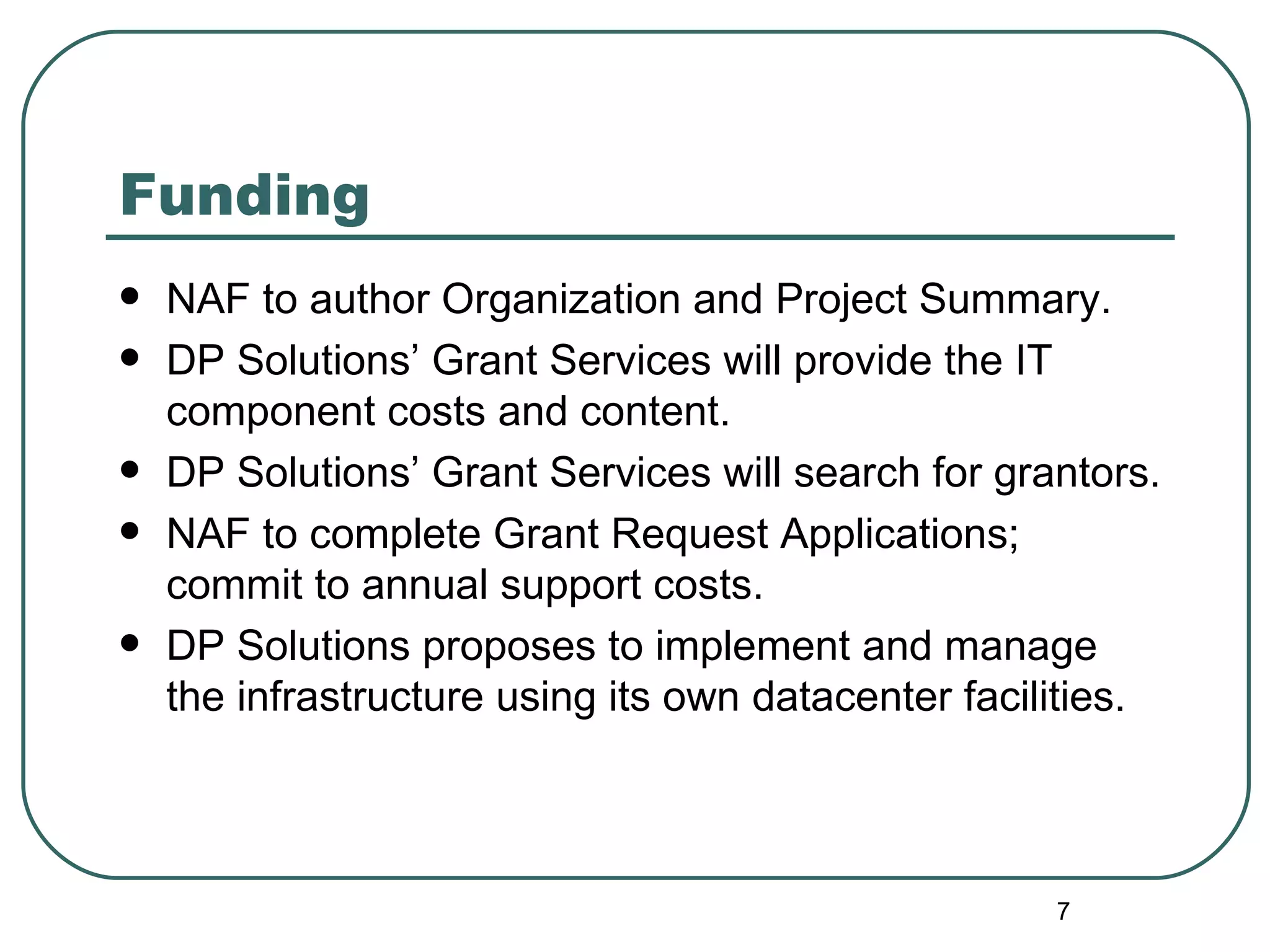 Funding NAF to author Organization and Project Summary. DP Solutions’ Grant Services will provide the IT component costs and content. DP Solutions’ Grant Services will search for grantors. NAF to complete Grant Request Applications; commit to annual support costs. DP Solutions proposes to implement and manage the infrastructure using its own datacenter facilities.  