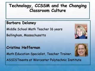Technology, CCSSM and the Changing
Classroom Culture
Barbara Delaney
Middle School Math Teacher 16 years
Bellingham, Massachusetts
Cristina Heffernan
Math Education Specialist, Teacher Trainer.
ASSISTments at Worcester Polytechnic Institute
 